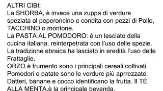 ALTRI CIBI:
La SHORBA, è invece una zuppa di verdure
speziata al peperoncino e condita con pezzi di Pollo,
TACCHINO o montone.
La PASTA AL POMODORO: è un lasciato della
cucina italiana, reinterpetrata con l’uso delle spezie.
La tradizione ebraica ha lasciato in eredità l’uso delle
Frattaglie.
ORZO è frumento sono i principali cereali coltivati.
Pomodori e patate sono le verdure più aprrezzate.
Datteri, banane e cocco identificano la frutta. Il TÈ
ALLA MENTA,è la principale bevanda.
 