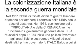 La colonizzazione Italiana è
la seconda guerra mondiale
Nel 1911 l’Italia di Giolitti dichiaró guerra ll’impero
ottomano per ottenere il controllo della LIBIA con la
pace di Losanna. Nel 1934, con l’unione della
TRIPOLITANIA e della CIRENAICA venne
proclamato il governatore generale della LIBIA.
Mussolini dopo il 1934 inizió una politica favorevole
agli arabi libici e costruendo villaggi ad essi
destinati.il primo governato fu ITALO Balbo a cui si
 