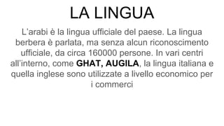 LA LINGUA
L’arabi è la lingua ufficiale del paese. La lingua
berbera è parlata, ma senza alcun riconoscimento
ufficiale, da circa 160000 persone. In vari centri
all’interno, come GHAT, AUGILA, la lingua italiana e
quella inglese sono utilizzate a livello economico per
i commerci
 