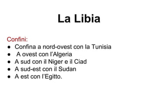 La Libia
Confini:
● Confina a nord-ovest con la Tunisia
● A ovest con l’Algeria
● A sud con il Niger e il Ciad
● A sud-est con il Sudan
● A est con l’Egitto.
 