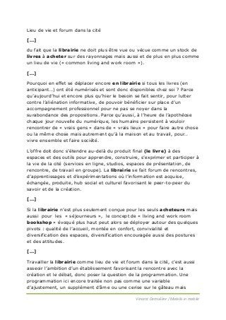 Lieu de vie et forum dans la cité
[…]
du fait que la librairie ne doit plus être vue ou vécue comme un stock de
livres à acheter sur des rayonnages mais aussi et de plus en plus comme
un lieu de vie (« common living and work room »).
[…]
Pourquoi en effet se déplacer encore en librairie si tous les livres (en
anticipant…) ont été numérisés et sont donc disponibles chez soi ? Parce
qu’aujourd’hui et encore plus qu’hier le besoin se fait sentir, pour lutter
contre l’aliénation informative, de pouvoir bénéficier sur place d’un
accompagnement professionnel pour ne pas se noyer dans la
surabondance des propositions. Parce qu’aussi, à l’heure de l’apothéose
chaque jour nouvelle du numérique, les humains persistent à vouloir
rencontrer de « vrais gens » dans de « vrais lieux » pour faire autre chose
ou la même chose mais autrement qu’à la maison et au travail, pour…
vivre ensemble et faire société.
L’offre doit donc s’étendre au-delà du produit final (le livre) à des
espaces et des outils pour apprendre, construire, s’exprimer et participer à
la vie de la cité (services en ligne, studios, espaces de présentation, de
rencontre, de travail en groupe). La librairie se fait forum de rencontres,
d’apprentissages et d’expérimentations où l’information est acquise,
échangée, produite, hub social et culturel favorisant le peer-to-peer du
savoir et de la création.
[…]
Si la librairie n’est plus seulement conçue pour les seuls acheteurs mais
aussi pour les « séjourneurs », le concept de « living and work room
bookshop » évoqué plus haut peut alors se déployer autour des quelques
pivots : qualité de l’accueil, montée en confort, convivialité et
diversification des espaces, diversification encouragée aussi des postures
et des attitudes.
[…]
Travailler la librairie comme lieu de vie et forum dans la cité, c’est aussi
asseoir l’ambition d’un établissement favorisant la rencontre avec la
création et le débat, donc poser la question de la programmation. Une
programmation ici encore traitée non pas comme une variable
d’ajustement, un supplément d’âme ou une cerise sur le gâteau mais
Vincent Demulière / Mobilis in mobile

 