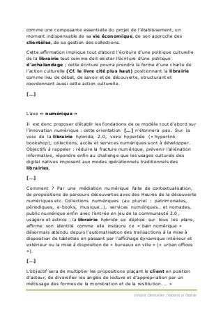 comme une composante essentielle du projet de l’établissement, un
moment indispensable de sa vie économique, de son approche des
clientèles, de sa gestion des collections.
Cette affirmation implique tout d’abord l’écriture d’une politique culturelle
de la librairie tout comme doit exister l’écriture d’une politique
d’achalandage ; cette écriture pourra prendre la forme d’une charte de
l’action culturelle (Cf. le livre cité plus haut) positionnant la librairie
comme lieu de débat, de savoir et de découverte, structurant et
coordonnant aussi cette action culturelle.
[…]

L’axe « numérique »
Il est donc proposer d’établir les fondations de ce modèle tout d’abord sur
l’innovation numérique : cette orientation […] n’étonnera pas. Sur la
voie de la librairie hybride, 2.0, voire hyperliée (« hyperlink
bookshop), collections, accès et services numériques sont à développer.
Objectifs à rappeler : réduire la fracture numérique, prévenir l’aliénation
informative, répondre enfin au challenge que les usages culturels des
digital natives imposent aux modes opérationnels traditionnels des
librairies.
[…]
Comment ? Par une médiation numérique faite de contextualisation,
de propositions de parcours découvertes avec des Heures de la découverte
numériques etc. Collections numériques (au pluriel : patrimoniales,
périodiques, e-books, musique…), services numériques… et nomades,
public numérique enfin avec l’entrée en jeu de la communauté 2.0,
usagère et actrice : la librairie hybride se déploie sur tous les plans,
affirme son identité comme elle instaure ce « bain numérique »
désormais attendu depuis l’automatisation des transactions à la mise à
disposition de tablettes en passant par l’affichage dynamique intérieur et
extérieur ou la mise à disposition de « bureaux en ville » (« urban offices
»).
[…]
L’objectif sera de multiplier les propositions plaçant le client en position
d’acteur, de diversifier les angles de lecture et d’appropriation par un
métissage des formes de la monstration et de la restitution. … »
Vincent Demulière / Mobilis in mobile

 