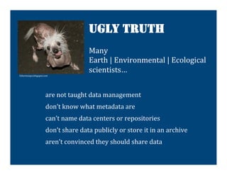 UGLY TRUTH
                                                  Many	
  
                                                  Earth	
  |	
  Environmental	
  |	
  Ecological	
  
                                                  scientists…	
  	
  
                                                  	
  
5shortessays.blogspot.com	
  



                                                                	
  
                          are	
  not	
  taught	
  data	
  management	
  
                          don’t	
  know	
  what	
  metadata	
  are	
  
                          can’t	
  name	
  data	
  centers	
  or	
  repositories	
  
                          don’t	
  share	
  data	
  publicly	
  or	
  store	
  it	
  in	
  an	
  archive	
  
                          aren’t	
  convinced	
  they	
  should	
  share	
  data	
  

                                                                         	
  
 