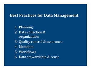Best	
  Practices	
  for	
  Data	
  Management	
  

   1.  Planning	
  
   2.  Data	
  collection	
  &	
  
       organization	
  
   3.  Quality	
  control	
  &	
  assurance	
  
   4.  Metadata	
  
   5.  Work@lows	
  
   6.  Data	
  stewardship	
  &	
  reuse	
  
 