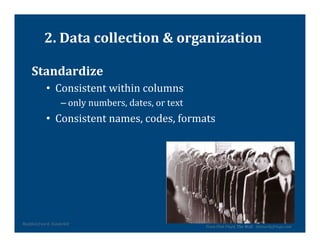 2.	
  Data	
  collection	
  &	
  organization	
  

        Standardize	
  
                     •  Consistent	
  within	
  columns	
  
                                  – only	
  numbers,	
  dates,	
  or	
  text	
  
                     •  Consistent	
  names,	
  codes,	
  formats	
  




ModiVied	
  from	
  K.	
  Vanderbilt	
  	
  
                                                                                   From	
  Pink	
  Floyd,	
  The	
  Wall	
  	
  	
  themurkyfringe.com	
  
 