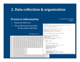 2.	
  Data	
  collection	
  &	
  organization	
  

	
  Preserve	
  information	
                                   R	
  script	
  for	
  processing	
  &	
  
                                                                                          analysis	
  
 •  Keep	
  raw	
  data	
  raw	
  
 •  Use	
  scripts	
  to	
  process	
  data	
   	
  
       	
  &	
  save	
  them	
  with	
  data	
  

                                Raw	
  data	
  as	
  .csv	
  
 