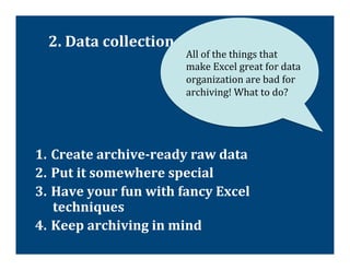 2.	
  Data	
  collection	
  &	
  organization	
  
                                    All	
  of	
  the	
  things	
  that	
  
                                    make	
  Excel	
  great	
  for	
  data	
  
                                    organization	
  are	
  bad	
  for	
  
                                    archiving!	
  What	
  to	
  do?	
  




1.  Create	
  archive-­‐ready	
  raw	
  data	
  
2.  Put	
  it	
  somewhere	
  special	
  
3.  Have	
  your	
  fun	
  with	
  fancy	
  Excel	
  
    techniques	
  
4.  Keep	
  archiving	
  in	
  mind	
  
 