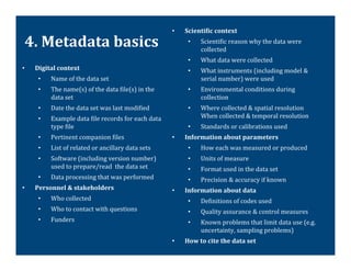•    ScientiTic	
  context	
  

 4.	
  Metadata	
  basics	
                                                         •       Scienti@ic	
  reason	
  why	
  the	
  data	
  were	
  
                                                                                            collected	
  
                                                                                    •       What	
  data	
  were	
  collected	
  
•    Digital	
  context	
                                                           •       What	
  instruments	
  (including	
  model	
  &	
  
      •     Name	
  of	
  the	
  data	
  set	
                                              serial	
  number)	
  were	
  used	
  
      •     The	
  name(s)	
  of	
  the	
  data	
  @ile(s)	
  in	
  the	
           •       Environmental	
  conditions	
  during	
  
            data	
  set	
                                                                   collection	
  
      •     Date	
  the	
  data	
  set	
  was	
  last	
  modi@ied	
                 •       Where	
  collected	
  &	
  spatial	
  resolution	
  
      •     Example	
  data	
  @ile	
  records	
  for	
  each	
  data	
                     When	
  collected	
  &	
  temporal	
  resolution	
  
            type	
  @ile	
                                                          •       Standards	
  or	
  calibrations	
  used	
  
      •     Pertinent	
  companion	
  @iles	
                                 •    Information	
  about	
  parameters	
  
      •     List	
  of	
  related	
  or	
  ancillary	
  data	
  sets	
              •       How	
  each	
  was	
  measured	
  or	
  produced	
  
      •     Software	
  (including	
  version	
  number)	
                          •       Units	
  of	
  measure	
  
            used	
  to	
  prepare/read	
  	
  the	
  data	
  set	
                  •       Format	
  used	
  in	
  the	
  data	
  set	
  
      •     Data	
  processing	
  that	
  was	
  performed	
                        •       Precision	
  &	
  accuracy	
  if	
  known	
  
•    Personnel	
  &	
  stakeholders	
                                         •    Information	
  about	
  data	
  
      •     Who	
  collected	
  	
                                                  •       De@initions	
  of	
  codes	
  used	
  
      •     Who	
  to	
  contact	
  with	
  questions	
                             •       Quality	
  assurance	
  &	
  control	
  measures	
  
      •     Funders	
                                                               •       Known	
  problems	
  that	
  limit	
  data	
  use	
  (e.g.	
  
                                                                                            uncertainty,	
  sampling	
  problems)	
  	
  
                                                                              •    How	
  to	
  cite	
  the	
  data	
  set	
  
 