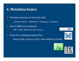 4.	
  Metadata	
  basics	
  

•  Provides	
  structure	
  to	
  describe	
  data	
  
              Common	
  terms	
  	
  |	
  	
  deVinitions	
  	
  |	
  	
  language	
  	
  |	
  	
  structure	
  

•  Lots	
  of	
  different	
  standards	
  
            	
  EML	
  ,	
  FGDC,	
  ISO19115,	
  DarwinCore,…	
  
     	
  




•  Tools	
  for	
  creating	
  metadata	
  @iles	
  
            	
  Morpho	
  (EML),	
  Metavist	
  (FGDC),	
  NOAA	
  MERMaid	
  (CSGDM)	
  	
  
 