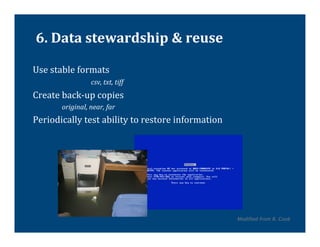 6.	
  Data	
  stewardship	
  &	
  reuse	
  

Use	
  stable	
  formats	
  
          	
                   	
  csv,	
  txt,	
  tiff	
  
Create	
  back-­‐up	
  copies	
  	
  
                 original,	
  near,	
  far	
  
Periodically	
  test	
  ability	
  to	
  restore	
  information	
  




                                                                      Modified from R. Cook	
  
 