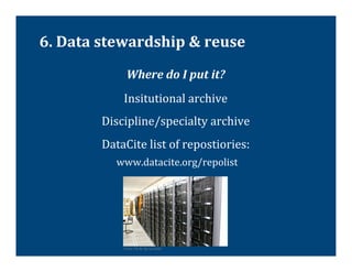 6.	
  Data	
  stewardship	
  &	
  reuse	
  
                    Where	
  do	
  I	
  put	
  it?	
  
                  Insitutional	
  archive	
  
            Discipline/specialty	
  archive	
  
            DataCite	
  list	
  of	
  repostiories:	
  
              	
  www.datacite.org/repolist	
  
                                                         	
  
                                                         	
  
                                                                	
  

                  From	
  Flickr	
  by	
  torkildr	
  
 