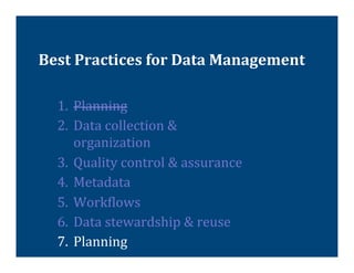 Best	
  Practices	
  for	
  Data	
  Management	
  

   1.  Planning	
  
   2.  Data	
  collection	
  &	
  
       organization	
  
   3.  Quality	
  control	
  &	
  assurance	
  
   4.  Metadata	
  
   5.  Work@lows	
  
   6.  Data	
  stewardship	
  &	
  reuse	
  
   7.  Planning	
  
 