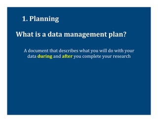 1.	
  Planning	
  

What	
  is	
  a	
  data	
  management	
  plan?	
  

   A	
  document	
  that	
  describes	
  what	
  you	
  will	
  do	
  with	
  your	
  
      data	
  during	
  and	
  after	
  you	
  complete	
  your	
  research	
  
 