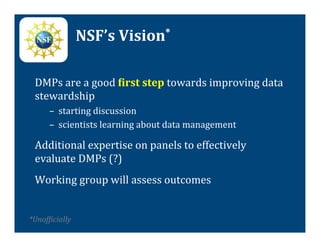 NSF’s	
  Vision*	
  

  DMPs	
  are	
  a	
  good	
  Tirst	
  step	
  towards	
  improving	
  data	
  
  stewardship	
  
         –  starting	
  discussion	
  
         –  scientists	
  learning	
  about	
  data	
  management	
  

  Additional	
  expertise	
  on	
  panels	
  to	
  effectively	
  
  evaluate	
  DMPs	
  (?)	
  
  Working	
  group	
  will	
  assess	
  outcomes	
  
  	
  
*UnofVicially	
  
 	
  

  	
  
 