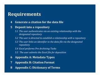 Requirements	
  
 4 	
  Generate	
  a	
  citation	
  for	
  the	
  data	
  Tile	
  
 5 	
  Deposit	
  into	
  a	
  repository	
  
            5.1 	
  The	
  user	
  authenticates	
  via	
  an	
  existing	
  relationship	
  with	
  the	
  
                    designated	
  repository	
  
            5.2 	
  The	
  user	
  is	
  directed	
  to	
  establish	
  a	
  relationship	
  with	
  a	
  repository	
  
            5.3 	
  The	
  user	
  links	
  an	
  identiVier	
  to	
  the	
  data	
  Vile	
  via	
  the	
  designated	
  
                    repository	
  
            5.4 	
  Excel	
  performs	
  Pre-­‐Archiving	
  Tasks	
  
            5.5 	
  The	
  user	
  submits	
  the	
  Excel	
  Vile	
  for	
  deposition	
  

 6 	
  Appendix	
  A:	
  Metadata	
  Types	
  
 7 	
  Appendix	
  B:	
  Citation	
  Format	
  
 8 	
  Appendix	
  C:	
  Dictionary	
  of	
  Terms	
  
 	
  	
  
 	
  
 
