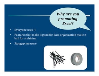 Why	
  are	
  you	
  
                                                       promoting	
  
                                                         Excel?	
  
•    Everyone	
  uses	
  it	
  
•    Features	
  that	
  make	
  it	
  good	
  for	
  data	
  organization	
  make	
  it	
  
     bad	
  for	
  archiving	
  
•    Stopgap	
  measure	
  
 