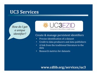 UC3	
  Services	
  

 How	
  do	
  I	
  get	
  
   a	
  unique	
  
  identiVier?	
              Create	
  &	
  manage	
  persistent	
  identi@iers	
  
                             •  Precise	
  identi@ication	
  of	
  a	
  dataset	
  
                             •  Credit	
  to	
  data	
  producers	
  and	
  data	
  publishers	
  
                             •  A	
  link	
  from	
  the	
  traditional	
  literature	
  to	
  the	
  
                                data	
  
                             •  Research	
  metrics	
  for	
  datasets	
  




                                    www.cdlib.org/services/uc3	
  
 