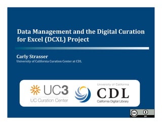 Data	
  Management	
  and	
  the	
  Digital	
  Curation	
  
for	
  Excel	
  (DCXL)	
  Project	
  	
  

Carly	
  Strasser	
  	
  
University	
  of	
  California	
  Curation	
  Center	
  at	
  CDL	
  
 