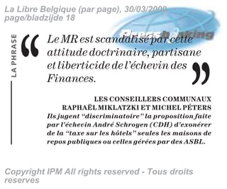 La Libre Belgique (par page), 30/03/2009,
page/bladzijde 18




                                                            ,,
 LA PHRASE


             ,,   Le MR est scandalisé par cette
                  attitude doctrinaire, partisane
                  et liberticide de l’échevin des
                  Finances.
                                LES CONSEILLERS COMMUNAUX
                       RAPHAËL MIKLATZKI ET MICHEL PÉTERS
                  Ils jugent “discriminatoire” la proposition faite
                  par l’échevin André Schroyen (CDH) d’exonérer
                  de la “taxe sur les hôtels” seules les maisons de
                  repos publiques ou celles gérées par des ASBL.



Copyright IPM All rights reserved - Tous droits
reserves
 