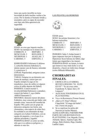 tiene una suerte increíble no tiene
necesidad de darle muchas vueltas a las
cosas. Por lo demás es bastante tímido y
asustadizo, pero es capaz de esconder
esto bajo una falsa apariencia de
seguridad.
NARANJITO.
EDAD: no creo que importe mucho.
SEXO: las naranjas no lo tienen (creo).
COMBATE: 4 DISPARO: 2
MÚSCULOS: 5 REFLEJOS: 2
NEURONAS: 1 AGALLAS: 3
CARISMA: 5 EMPATÍA: 2
HABILIDADES:Atletismo 4, defensa
2, culturilla (historia futbolera) 4,
talento (poner cara de bueno), intimidar
3, comecocos 3.
COÑAS: Popularidad, amigotes (otros
demonietes),
TARAS: Estigma (es un demonio con
forma de naranja), cenizo (por eso
España siempre la caga en los
mundiales), cruce de cables (si alguien
critica al noble deporte del fútbol).
PODERES: Control mental 5,
invulnerabilidad (balonazos y patadas),
control (de balón) 2, rayo (balón
ARIRAS llameante) 2.
HISTORIA: demonio menor del plano
Futbolero, muy conocido por haber sido
tomado como mascota del mundial de
España 1982, junto con un grupo de
demonios amigotes (un limón, una
clementina y una especie de robot feo).
En realidad es un entrenador de baja
categoría en el plano Futbolero, con un
equipo de paquetes, y en el que él es
además presidente y jugador.
PERSONALIDAD: es como un niño,
sólo que si se cabrea es peligroso, y
además es más feo.
LAS PELOTILLAS-DEMONIO
EDAD: poca.
SEXO: las pelotas femenino y los
balones masculino.
COMBATE: 3 DISPARO: 5
MÚSCULOS: 3 REFLEJOS: 3
NEURONAS: 1 AGALLAS: 5
CARISMA: 1 EMPATÍA: 3
PODERES: Salto 5, Golpe brutal 4
(para impactar tirar por su disparo),
Hipnotizar 4(son balones de fútbol, algo
tienen que enganchan a las masas).
PERSONALIDAD: no tienen, lo único
que tienen es muy mala leche si se las
despierta, y hacen un ruido muy chungo
(como ñññeeek-ñññeeeekk).
CHORRADITAS
FINALES.
- CRITICA EN LA FAMOSA
REVISTA ROLERA “EL ELFO
GUAY”: “Es un cruce entre
Expediente X, Space Jam y El
Larguero”.
- ALGUNAS TONTERIDAS EN EL
PLAYTESTING:
• Voy a la Resistencia (Tomas Guasa)
• ¿Qué es El Alejo? (Héctor
Cúperfield, “El mago del balón”,
tras 2 horas de juego).
• Se os repelizan los pelos del
Narizón (el ínclito Máster).
ALINEACIÓN DEL PARTIDO POR
PARTE DE LOS BUENOS EN EL
PLAYTESTING: Can, Bujarde, Fierro,
Alelardo, Specic, Juanma Lupo, De-
changs, Bulo Zentren, Higo, Gandul,
Ladilla López.
7
 