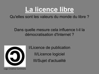 La licence libre
Qu'elles sont les valeurs du monde du libre ?
Dans quelle mesure cela influence t-il la
démocratisation d'Internet ?
I/Licence de publication

II/Licence logiciel
III/Sujet d'actualité
Logo Creative Commons

 