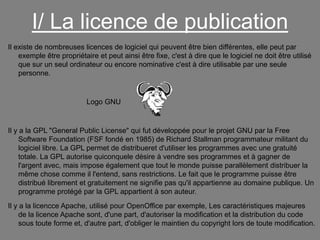 I/ La licence de publication
Il existe de nombreuses licences de logiciel qui peuvent être bien différentes, elle peut par
exemple être propriétaire et peut ainsi être fixe, c'est à dire que le logiciel ne doit être utilisé
que sur un seul ordinateur ou encore nominative c'est à dire utilisable par une seule
personne.

Logo GNU

Il y a la GPL "General Public License" qui fut développée pour le projet GNU par la Free
Software Foundation (FSF fondé en 1985) de Richard Stallman programmateur militant du
logiciel libre. La GPL permet de distribueret d'utiliser les programmes avec une gratuité
totale. La GPL autorise quiconquele désire à vendre ses programmes et à gagner de
l'argent avec, mais impose également que tout le monde puisse parallèlement distribuer la
même chose comme il l'entend, sans restrictions. Le fait que le programme puisse être
distribué librement et gratuitement ne signifie pas qu'il appartienne au domaine publique. Un
programme protégé par la GPL appartient à son auteur.
Il y a la licencce Apache, utilisé pour OpenOffice par exemple, Les caractéristiques majeures
de la licence Apache sont, d'une part, d'autoriser la modification et la distribution du code
sous toute forme et, d'autre part, d'obliger le maintien du copyright lors de toute modification.

 
