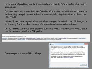 Le terme abrégé désignant la licence est composé de CC- puis des abréviations
associées.
On peut ainsi avoir une licence Creative Commons qui attribue le contenu à
l'auteur et qui empêche son utilisation commerciale et qui serait symbolisée par :
CC-BY-NC
L'objectif de cette organisation est d'encourager la création et l'échange de
contenus grâce à ces licences qui s'adaptent aux besoins des auteurs.
De nombreux contenus sont publiés sous licences Creative Commons c'est le
cas du contenu publié sur Wikipédia :

Exemple pour licence GNU : Gimp

 