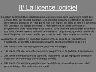 II/ La licence logiciel
La notion de logiciel libre est décrite pour la première fois dans la première moitié des
années 1980 par Richard Stallman. Une première ébauche de définition du logiciel
libre est ainsi proposée en 1986 par la FSF ; un logiciel est alors dit libre s'il confère à
son utilisateur les libertés suivantes. « Premièrement, la liberté de copier un
programme et de le redistribuer à vos voisins, qu'ils puissent ainsi l'utiliser aussi bien
que vous. Deuxièmement, la liberté de modifier un programme, que vous puissiez le
contrôler plutôt qu'il vous contrôle ; pour cela, le code doit vous être accessible. »
Aujourd'hui, un logiciel est considéré comme libre, au sens de la Free Software
Foundation, s'il confère à son utilisateur quatre libertés (numérotées de 0 à 3) :
●

0 la liberté d'exécuter le programme, pour tous les usages ;

●

1 la liberté d'étudier le fonctionnement du programme et de l'adapter à ses besoins ;

●

●

2 la liberté de redistribuer des copies du programme (ce qui implique la possibilité
aussi bien de donner que de vendre des copies) ;
3 la liberté d'améliorer le programme et de distribuer ces améliorations au public,
pour en faire profiter toute la communauté.

 