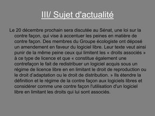 III/ Sujet d'actualité
Le 20 décembre prochain sera discutée au Sénat, une loi sur la
contre façon, qui vise à accentuer les peines en matière de
contre façon. Des membres du Groupe écologiste ont déposé
un amendement en faveur du logiciel libre. Leur texte veut ainsi
punir de la même peine ceux qui limitent les « droits associés »
à ce type de licence et que « constitue également une
contrefaçon le fait de redistribuer un logiciel acquis sous un
régime de licence libre en en limitant le droit de reproduction ou
le droit d’adaptation ou le droit de distribution. » Ils étendre la
définition et le régime de la contre façon aux logiciels libres et
considérer comme une contre façon l'utilisation d'un logiciel
libre en limitant les droits qui lui sont associés.

 
