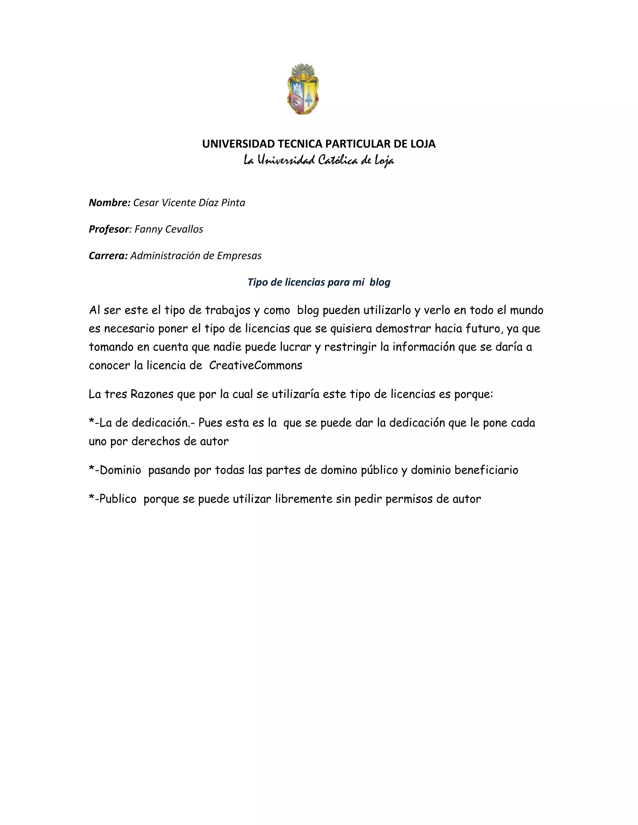UNIVERSIDAD TECNICA PARTICULAR DE LOJA
La Universidad Católica de Loja
Nombre: Cesar Vicente Díaz Pinta
Profesor: Fanny Cevallos
Carrera: Administración de Empresas
Tipo de licencias para mi blog
Al ser este el tipo de trabajos y como blog pueden utilizarlo y verlo en todo el mundo
es necesario poner el tipo de licencias que se quisiera demostrar hacia futuro, ya que
tomando en cuenta que nadie puede lucrar y restringir la información que se daría a
conocer la licencia de CreativeCommons
La tres Razones que por la cual se utilizaría este tipo de licencias es porque:
*-La de dedicación.- Pues esta es la que se puede dar la dedicación que le pone cada
uno por derechos de autor
*-Dominio pasando por todas las partes de domino público y dominio beneficiario
*-Publico porque se puede utilizar libremente sin pedir permisos de autor