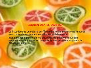 ¿QUIEN USA EL OBJETO?La licuadora es un objeto de fácil manejo sin embargo no la puede usar todo el mundo pues los niños no la deben usar.Mas o menos a partir de los diez años de edad ya la pueden empezar a usar y no es recomendable que personas mayores de 70 años la usen.