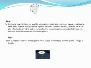 Vaso
Se denomina vaso (del latín vas ,vasis) a un recipiente destinado a contener líquidos y del cual se
   bebe directamente, principalmente aquellos de forma cilíndrica o cónica, abiertos, sin asa ni
   pie, y fabricados en vidrio u otros materiales. Por extensión se denomina también vaso a la
   cantidad de líquido contenida en este recipiente.


   tapa
Tapa, la pieza que cierra la zona superior de las cajas o recipientes y permite que no se salga el
  liquido
 