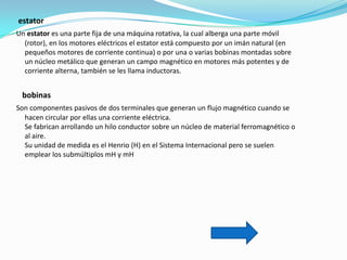 estator
Un estator es una parte fija de una máquina rotativa, la cual alberga una parte móvil
  (rotor), en los motores eléctricos el estator está compuesto por un imán natural (en
  pequeños motores de corriente continua) o por una o varias bobinas montadas sobre
  un núcleo metálico que generan un campo magnético en motores más potentes y de
  corriente alterna, también se les llama inductoras.


 bobinas
Son componentes pasivos de dos terminales que generan un flujo magnético cuando se
  hacen circular por ellas una corriente eléctrica.
  Se fabrican arrollando un hilo conductor sobre un núcleo de material ferromagnético o
  al aire.
  Su unidad de medida es el Henrio (H) en el Sistema Internacional pero se suelen
  emplear los submúltiplos mH y mH
 