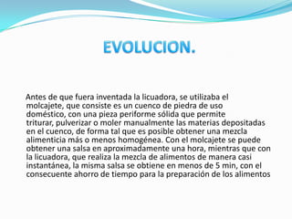 Antes de que fuera inventada la licuadora, se utilizaba el
molcajete, que consiste es un cuenco de piedra de uso
doméstico, con una pieza periforme sólida que permite
triturar, pulverizar o moler manualmente las materias depositadas
en el cuenco, de forma tal que es posible obtener una mezcla
alimenticia más o menos homogénea. Con el molcajete se puede
obtener una salsa en aproximadamente una hora, mientras que con
la licuadora, que realiza la mezcla de alimentos de manera casi
instantánea, la misma salsa se obtiene en menos de 5 min, con el
consecuente ahorro de tiempo para la preparación de los alimentos
 