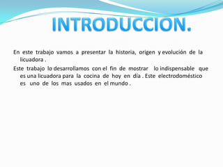 En este trabajo vamos a presentar la historia, origen y evolución de la
   licuadora .
Este trabajo lo desarrollamos con el fin de mostrar lo indispensable que
   es una licuadora para la cocina de hoy en día . Este electrodoméstico
   es uno de los mas usados en el mundo .
 