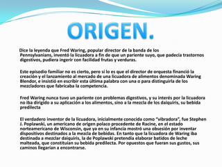 Dice la leyenda que Fred Waring, popular director de la banda de los
Pennsylvanians, inventó la licuadora a fin de que un pariente suyo, que padecía trastornos
digestivos, pudiera ingerir con facilidad frutas y verduras.

Este episodio familiar no es cierto, pero sí lo es que el director de orquesta financió la
creación y el lanzamiento al mercado de una licuadora de alimentos denominada Waring
Blendor, e insistió en escribir esta última palabra con una o para distinguirla de los
mezcladores que fabricaba la competencia.

Fred Waring nunca tuvo un pariente con problemas digestivos, y su interés por la licuadora
no iba dirigido a su aplicación a los alimentos, sino a la mezcla de los daiquiris, su bebida
predilecta

El verdadero inventor de la licuadora, inicialmente conocida como “vibradora”, fue Stephen
J. Poplawski, un americano de origen polaco procedente de Racine, en el estado
norteamericano de Wisconsin, que ya en su infancia mostró una obsesión por inventar
dispositivos destinados a la mezcla de bebidas. En tanto que la licuadora de Waring iba
destinada a mezclar daiquiris, la de Poplawski pretendía elaborar batidos de leche
malteada, que constituían su bebida predilecta. Por opuestos que fueran sus gustos, sus
caminos llegarían a encontrarse.
 
