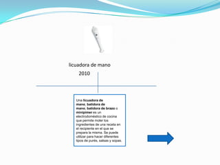 licuadora de mano
    2010



  Una licuadora de
  mano, batidora de
  mano, batidora de brazo o
  minipimer es un
  electrodoméstico de cocina
  que permite moler los
  ingredientes de una receta en
  el recipiente en el que se
  prepara la misma. Se puede
  utilizar para hacer diferentes
  tipos de purés, salsas y sopas.
 