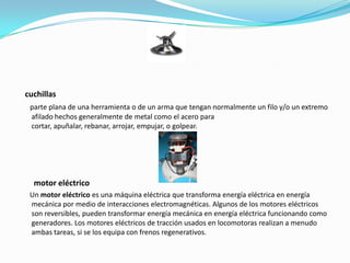 cuchillas
 parte plana de una herramienta o de un arma que tengan normalmente un filo y/o un extremo
 afilado hechos generalmente de metal como el acero para
 cortar, apuñalar, rebanar, arrojar, empujar, o golpear.




  motor eléctrico
 Un motor eléctrico es una máquina eléctrica que transforma energía eléctrica en energía
 mecánica por medio de interacciones electromagnéticas. Algunos de los motores eléctricos
 son reversibles, pueden transformar energía mecánica en energía eléctrica funcionando como
 generadores. Los motores eléctricos de tracción usados en locomotoras realizan a menudo
 ambas tareas, si se los equipa con frenos regenerativos.
 