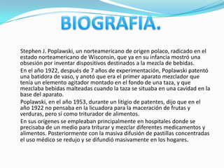Stephen J. Poplawski, un norteamericano de origen polaco, radicado en el
estado norteamericano de Wisconsin, que ya en su infancia mostró una
obsesión por inventar dispositivos destinados a la mezcla de bebidas.
En el año 1922, después de 7 años de experimentación, Poplawski patentó
una batidora de vaso, y anotó que era el primer aparato mezclador que
tenía un elemento agitador montado en el fondo de una taza, y que
mezclaba bebidas malteadas cuando la taza se situaba en una cavidad en la
base del aparato.
Poplawski, en el año 1953, durante un litigio de patentes, dijo que en el
año 1922 no pensaba en la licuadora para la maceración de frutas y
verduras, pero sí como triturador de alimentos.
En sus orígenes se empleaban principalmente en hospitales donde se
precisaba de un medio para triturar y mezclar diferentes medicamentos y
alimentos. Posteriormente con la masiva difusión de pastillas concentradas
el uso médico se redujo y se difundió masivamente en los hogares.
 