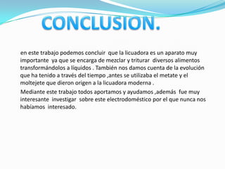 en este trabajo podemos concluir que la licuadora es un aparato muy
importante ya que se encarga de mezclar y triturar diversos alimentos
transformándolos a líquidos . También nos damos cuenta de la evolución
que ha tenido a través del tiempo ,antes se utilizaba el metate y el
moltejete que dieron origen a la licuadora moderna .
Mediante este trabajo todos aportamos y ayudamos ,además fue muy
interesante investigar sobre este electrodoméstico por el que nunca nos
habíamos interesado.
 
