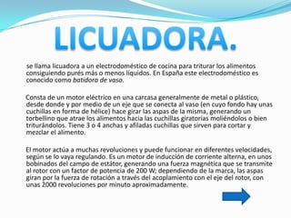 se llama licuadora a un electrodoméstico de cocina para triturar los alimentos
consiguiendo purés más o menos líquidos. En España este electrodoméstico es
conocido como batidora de vaso.

Consta de un motor eléctrico en una carcasa generalmente de metal o plástico,
desde donde y por medio de un eje que se conecta al vaso (en cuyo fondo hay unas
cuchillas en forma de hélice) hace girar las aspas de la misma, generando un
torbellino que atrae los alimentos hacia las cuchillas giratorias moliéndolos o bien
triturándolos. Tiene 3 o 4 anchas y afiladas cuchillas que sirven para cortar y
mezclar el alimento.

El motor actúa a muchas revoluciones y puede funcionar en diferentes velocidades,
según se lo vaya regulando. Es un motor de inducción de corriente alterna, en unos
bobinados del campo de estátor, generando una fuerza magnética que se transmite
al rotor con un factor de potencia de 200 W; dependiendo de la marca, las aspas
giran por la fuerza de rotación a través del acoplamiento con el eje del rotor, con
unas 2000 revoluciones por minuto aproximadamente.
 
