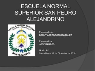 ESCUELA NORMAL SUPERIOR SAN PEDRO ALEJANDRINO Presentado por:  DANNY ARREGOCES MARQUEZ Presentado a:  JOSE BARROS Grado 9-1 Santa Marta, 12 de Diciembre de 2010 