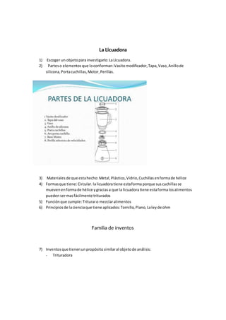 La Licuadora
1) Escoger un objetoparainvestigarlo:LaLicuadora.
2) Parteso elementosque loconforman:Vasitomodificador,Tapa,Vaso,Anillode
silicona,Portacuchillas,Motor,Perillas.
3) Materialesde que estahecho:Metal,Plástico,Vidrio,Cuchillasenformade hélice
4) Formasque tiene:Circular. lalicuadoratiene estaforma porque suscuchillasse
muevenenformade hélice ygraciasa que la licuadoratiene estaformalosalimentos
puedensermasfácilmente triturados
5) Funciónque cumple:Trituraro mezclaralimentos
6) Principiosde lacienciaque tiene aplicados:Tornillo,Plano,Laleyde ohm
Familia de inventos
7) Inventosque tienenunpropósitosimilaral objetode análisis:
- Trituradora
 