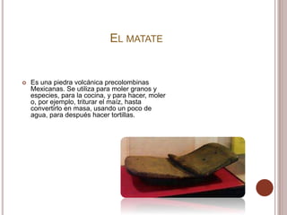 EL MATATE
 Es una piedra volcánica precolombinas
Mexicanas. Se utiliza para moler granos y
especies, para la cocina, y para hacer, moler
o, por ejemplo, triturar el maíz, hasta
convertirlo en masa, usando un poco de
agua, para después hacer tortillas.
 