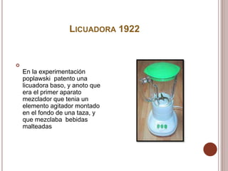 LICUADORA 1922

En la experimentación
poplawski patento una
licuadora baso, y anoto que
era el primer aparato
mezclador que tenia un
elemento agitador montado
en el fondo de una taza, y
que mezclaba bebidas
malteadas
 