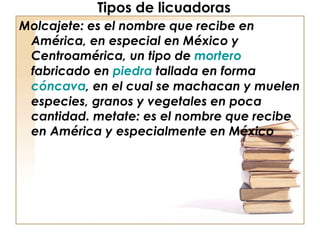 Tipos de licuadoras Molcajete: es el nombre que recibe en América, en especial en México y Centroamérica, un tipo de  mortero  fabricado en  piedra  tallada en forma  cóncava , en el cual se machacan y muelen especies, granos y vegetales en poca cantidad. metate: es el nombre que recibe en América y especialmente en México 
