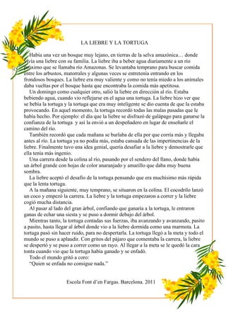 LA LIEBRE Y LA TORTUGA

   Había una vez un bosque muy lejano, en tierras de la selva amazónica… donde
vivía una liebre con su familia. La liebre iba a beber agua diariamente a un río
próximo que se llamaba río Amazonas. Se levantaba temprano para buscar comida
entre los arbustos, matorrales y algunas veces se entretenía entrando en los
frondosos bosques. La liebre era muy valiente y como no tenía miedo a los animales
daba vueltas por el bosque hasta que encontraba la comida más apetitosa.
   Un domingo como cualquier otro, salió la liebre en dirección al río. Estaba
bebiendo agua, cuando vio reflejarse en el agua una tortuga. La liebre hizo ver que
se bebía la tortuga y la tortuga que era muy inteligente se dio cuenta de que la estaba
provocando. En aquel momento, la tortuga recordó todas las malas pasadas que le
había hecho. Por ejemplo: el día que la liebre se disfrazó de galápago para ganarse la
confianza de la tortuga y así la envió a un despeñadero en lugar de enseñarle el
camino del río.
   También recordó que cada mañana se burlaba de ella por que corría más y llegaba
antes al río. La tortuga ya no podía más, estaba cansada de las impertinencias de la
liebre. Finalmente tuvo una idea genial, quería desafiar a la liebre y demostrarle que
ella tenía más ingenio.
   Una carrera desde la colina al río, pasando por el sendero del llano, donde había
un árbol grande con hojas de color anaranjado y amarillo que daba muy buena
sombra.
   La liebre aceptó el desafío de la tortuga pensando que era muchísimo más rápida
que la lenta tortuga.
   A la mañana siguiente, muy temprano, se situaron en la colina. El cocodrilo lanzó
un coco y empezó la carrera. La liebre y la tortuga empezaron a correr y la liebre
cogió mucha distancia.
   Al pasar al lado del gran árbol, confiando que ganaría a la tortuga, le entraron
ganas de echar una siesta y se puso a dormir debajo del árbol.
   Mientras tanto, la tortuga contadas sus fuerzas, iba avanzando y avanzando, pasito
a pasito, hasta llegar al árbol donde vio a la liebre dormida como una marmota. La
tortuga pasó sin hacer ruido, para no despertarla. La tortuga llegó a la meta y todo el
mundo se puso a aplaudir. Con gritos del pájaro que comentaba la carrera, la liebre
se despertó y se puso a correr como un rayo. Al llegar a la meta se le quedó la cara
tonta cuando vio que la tortuga había ganado y se enfadó.
   Todo el mundo gritó a coro:
   “Quien se enfada no consigue nada.”


                    Escola Font d’en Fargas. Barcelona. 2011
 