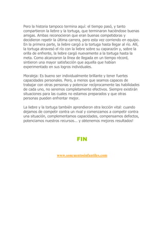 Pero la historia tampoco termina aquí: el tiempo pasó, y tanto
compartieron la liebre y la tortuga, que terminaron haciéndose buenas
amigas. Ambas reconocieron que eran buenas competidoras y
decidieron repetir la última carrera, pero esta vez corriendo en equipo.
En la primera parte, la liebre cargó a la tortuga hasta llegar al río. Allí,
la tortuga atravesó el río con la liebre sobre su caparazón y, sobre la
orilla de enfrente, la liebre cargó nuevamente a la tortuga hasta la
meta. Como alcanzaron la línea de llegada en un tiempo récord,
sintieron una mayor satisfacción que aquella que habían
experimentado en sus logros individuales.
Moraleja: Es bueno ser individualmente brillante y tener fuertes
capacidades personales. Pero, a menos que seamos capaces de
trabajar con otras personas y potenciar recíprocamente las habilidades
de cada uno, no seremos completamente efectivos. Siempre existirán
situaciones para las cuales no estamos preparados y que otras
personas pueden enfrentar mejor.
La liebre y la tortuga también aprendieron otra lección vital: cuando
dejamos de competir contra un rival y comenzamos a competir contra
una situación, complementamos capacidades, compensamos defectos,
potenciamos nuestros recursos... y obtenemos mejores resultados!
FIN
www.soncuentosinfantiles.com
 