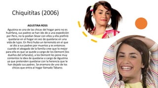 Chiquitítas (2006)
AGUSTINA ROSS
Agustina es una de las chicas del hogar pero no es
huérfana, sus padres se han ido de a una expedición
por Perú, no la podían llevar con ellos y ella prefirió
quedarse en el hogar en vez de quedarse en una
vida de lujos. En Perú hubo un terremoto en el que
se dio a sus padres por muertos y es entonces
cuando el abogado de la familia cree que lo mejor
para ella es que se quede a cargo de los Demont (los
dueños del orfanato), a los Demont les pone muy
contentos la idea de quedarse a cargo de Agustina
ya que pretenden quedarse con la herencia que le
han dejado sus padres. Se enamora de uno de los
chicos que entra al hogar llamado Tábano.
 