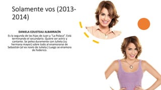 Solamente vos (2013-
2014)
DANIELA COUSTEAU ALBARRACÍN
Es la segunda de las hijas de Juan y “La Polaca”. Está
terminando el secundario. Quiere ser actriz y
cantante. Se pelea duramente con Julieta (su
hermana mayor) sobre todo al enamorarse de
Sebastián (el ex novio de Julieta.) Luego se enamora
de Federico.
 